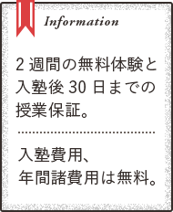 Information ２週間の無料体験と入塾後３０日までの授業保証。　入塾費用、年間諸費用は無料。